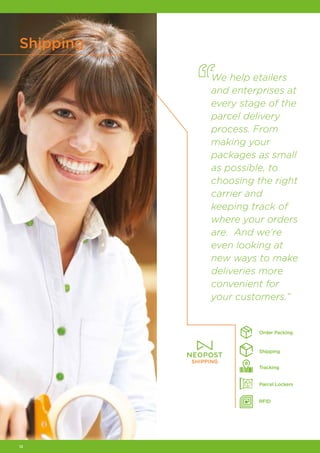 12
Shipping
We help etailers
and enterprises at
every stage of the
parcel delivery
process. From
making your
packages as small
as possible, to
choosing the right
carrier and
keeping track of
where your orders
are. And we’re
even looking at
new ways to make
deliveries more
convenient for
your customers.”
Order Packing
Tracking
RFID
Parcel Lockers
Shipping
 