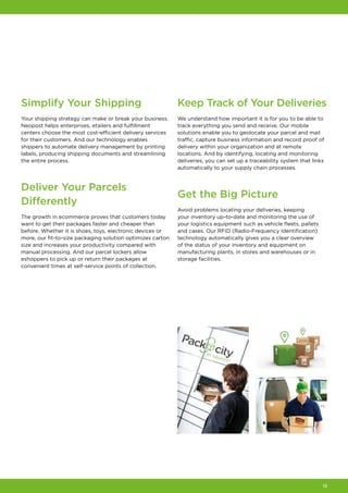 13
Simplify Your Shipping
Your shipping strategy can make or break your business.
Neopost helps enterprises, etailers and fulfillment
centers choose the most cost-efficient delivery services
for their customers. And our technology enables
shippers to automate delivery management by printing
labels, producing shipping documents and streamlining
the entire process.
Deliver Your Parcels
Differently
The growth in ecommerce proves that customers today
want to get their packages faster and cheaper than
before. Whether it is shoes, toys, electronic devices or
more, our fit-to-size packaging solution optimizes carton
size and increases your productivity compared with
manual processing. And our parcel lockers allow
eshoppers to pick up or return their packages at
convenient times at self-service points of collection.
Keep Track of Your Deliveries
We understand how important it is for you to be able to
track everything you send and receive. Our mobile
solutions enable you to geolocate your parcel and mail
traffic, capture business information and record proof of
delivery within your organization and at remote
locations. And by identifying, locating and monitoring
deliveries, you can set up a traceability system that links
automatically to your supply chain processes.
Get the Big Picture
Avoid problems locating your deliveries, keeping
your inventory up-to-date and monitoring the use of
your logistics equipment such as vehicle fleets, pallets
and cases. Our RFID (Radio-Frequency Identification)
technology automatically gives you a clear overview
of the status of your inventory and equipment on
manufacturing plants, in stores and warehouses or in
storage facilities.
 