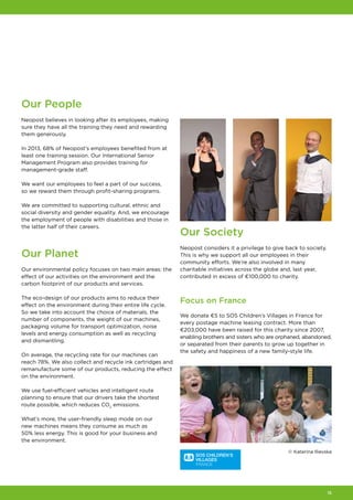 15
Our People
Neopost believes in looking after its employees, making
sure they have all the training they need and rewarding
them generously.
In 2013, 68% of Neopost's employees benefited from at
least one training session. Our International Senior
Management Program also provides training for
management-grade staff.
We want our employees to feel a part of our success,
so we reward them through profit-sharing programs.
We are committed to supporting cultural, ethnic and
social diversity and gender equality. And, we encourage
the employment of people with disabilities and those in
the latter half of their careers.
Our Planet
Our environmental policy focuses on two main areas: the
effect of our activities on the environment and the
carbon footprint of our products and services.
The eco‑design of our products aims to reduce their
effect on the environment during their entire life cycle.
So we take into account the choice of materials, the
number of components, the weight of our machines,
packaging volume for transport optimization, noise
levels and energy consumption as well as recycling
and dismantling.
On average, the recycling rate for our machines can
reach 78%. We also collect and recycle ink cartridges and
remanufacture some of our products, reducing the effect
on the environment.
We use fuel-efficient vehicles and intelligent route
planning to ensure that our drivers take the shortest
route possible, which reduces CO2
emissions.
What’s more, the user‑friendly sleep mode on our
new machines means they consume as much as
50% less energy. This is good for your business and
the environment.
Our Society
Neopost considers it a privilege to give back to society.
This is why we support all our employees in their
community efforts. We’re also involved in many
charitable initiatives across the globe and, last year,
contributed in excess of €100,000 to charity.
Focus on France
We donate €5 to SOS Children’s Villages in France for
every postage machine leasing contract. More than
€203,000 have been raised for this charity since 2007,
enabling brothers and sisters who are orphaned, abandoned,
or separated from their parents to grow up together in
the safety and happiness of a new family-style life.
© Katerina Ilievska
 
