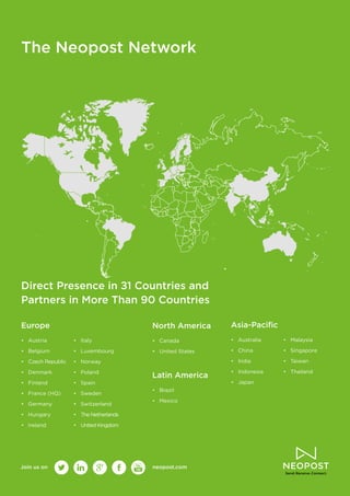 16
The Neopost Network
Direct Presence in 31 Countries and
Partners in More Than 90 Countries
Europe
•	 Austria
•	 Belgium
•	 Czech Republic
•	 Denmark
•	 Finland
•	 France (HQ)
•	 Germany
•	 Hungary
•	 Ireland
•	 Italy
•	 Luxembourg
•	 Norway
•	 Poland
•	 Spain
•	 Sweden
•	 Switzerland
•	 The Netherlands
•	 United Kingdom
Join us on neopost.com
North America
•	 Canada
•	 United States
Latin America
•	 Brazil
•	 Mexico
Asia‑Pacific
•	 Australia
•	 China
•	 India
•	 Indonesia
•	 Japan
•	 Malaysia
•	 Singapore
•	 Taiwan
•	 Thailand
 