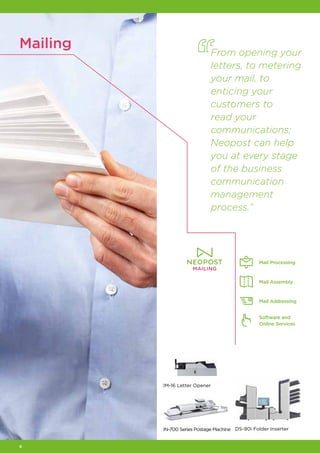 8
Mailing
IN‑700 Series Postage Machine DS‑90i Folder Inserter
IM‑16 Letter Opener
Mail Processing
Mail Assembly
Mail Addressing
Software and
Online Services
From opening your
letters, to metering
your mail, to
enticing your
customers to
read your
communications;
Neopost can help
you at every stage
of the business
communication
management
process.”
 