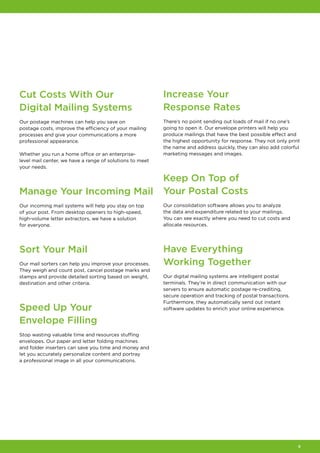 9
Cut Costs With Our
Digital Mailing Systems
Our postage machines can help you save on
postage costs, improve the efficiency of your mailing
processes and give your communications a more
professional appearance.
Whether you run a home office or an enterprise-
level mail center, we have a range of solutions to meet
your needs.
Manage Your Incoming Mail
Our incoming mail systems will help you stay on top
of your post. From desktop openers to high‑speed,
high‑volume letter extractors, we have a solution
for everyone.
Sort Your Mail
Our mail sorters can help you improve your processes.
They weigh and count post, cancel postage marks and
stamps and provide detailed sorting based on weight,
destination and other criteria.
Speed Up Your
Envelope Filling
Stop wasting valuable time and resources stuffing
envelopes. Our paper and letter folding machines
and folder inserters can save you time and money and
let you accurately personalize content and portray
a professional image in all your communications.
Increase Your
Response Rates
There’s no point sending out loads of mail if no one’s
going to open it. Our envelope printers will help you
produce mailings that have the best possible effect and
the highest opportunity for response. They not only print
the name and address quickly, they can also add colorful
marketing messages and images.
Keep On Top of
Your Postal Costs
Our consolidation software allows you to analyze
the data and expenditure related to your mailings.
You can see exactly where you need to cut costs and
allocate resources.
Have Everything
Working Together
Our digital mailing systems are intelligent postal
terminals. They’re in direct communication with our
servers to ensure automatic postage re‑crediting,
secure operation and tracking of postal transactions.
Furthermore, they automatically send out instant
software updates to enrich your online experience.
 