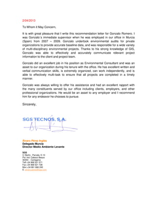 2/04/2013
To Whom it May Concern,
It is with great pleasure that I write this recommendation letter for Gonzalo Romero. I
was Gonzalo´s immediate supervisor when he was employed in our office in Murcia
(Spain) from 2007 – 2009. Gonzalo undertook environmental audits for private
organizations to provide accurate baseline data, and was responsible for a wide variety
of multi-disciplinary environmental projects. Thanks to his strong knowledge of GIS,
Gonzalo was able to effectively and accurately communicate relevant project
information to the client and project team.
Gonzalo did an excellent job in his position as Environmental Consultant and was an
asset to our organization during his tenure with the office. He has excellent written and
verbal communication skills, is extremely organized, can work independently, and is
able to effectively multi-task to ensure that all projects are completed in a timely
manner.
Gonzalo was always willing to offer his assistance and had an excellent rapport with
the many constituents served by our office including clients, employers, and other
professional organizations. He would be an asset to any employer and I recommend
him for any endeavor he chooses to pursue.
Sincerely,
Álvaro Pérez Inglés
Delegado Murcia
Director Medio Ambiente Levante
SGS
C/ Berlin, Parcela. E-10
Pol. Ind. Cabezo Beaza
30353 - Cartagena
Telf:+34 968 521 571
Fax:+34 968 521 728
Mov:+34 661 666 240
E: alvaro.perez@sgs.com
 