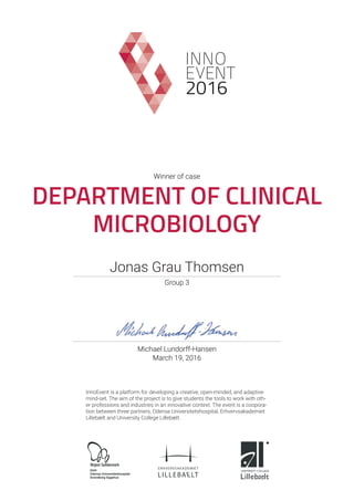 2016
Winner of case
DEPARTMENT OF CLINICAL
MICROBIOLOGY
March 19, 2016
Michael Lundorff-Hansen
InnoEvent is a platform for developing a creative, open-minded, and adaptive
mind-set. The aim of the project is to give students the tools to work with oth-
er professions and industries in an innovative context. The event is a coopora-
tion between three partners, Odense Universitetshospital, Erhvervsakademiet
Lillebælt and University College Lillebælt.
OUH
Odense Universitetshospital
Svendborg Sygehus
Group 3
Jonas Grau Thomsen
 