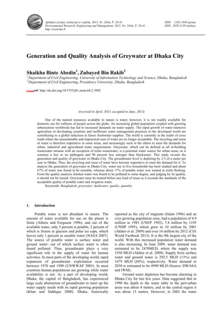 Aplinkos tyrimai, inžinerija ir vadyba, 2013. Nr. 2(64), P. 29-41 ISSN 1392-1649 (print)
Environmental Research, Engineering and Management, 2013. No. 2(64), P. 29-41 ISSN 2029-2139 (online)
http://erem.ktu.lt
Generation and Quality Analysis of Greywater at Dhaka City
Shaikha Binte Abedin1
, Zubayed Bin Rakib2
1
Department of Civil Engineering, University of Information Technology and Science, Dhaka, Bangladesh
2
Department of Civil Engineering, Presidency University, Dhaka, Bangladesh
http://dx.doi.org/10.5755/j01.erem.64.2.3992
(received in April, 2013, accepted in June, 2013)
One of the natural resources available in nature is water; however, it is not readily available for
domestic use for millions of people across the globe. An increasing global population coupled with growing
urbanization worldwide has led to increased demands on water supply. The rapid growth of water-intensive
agriculture in developing countries and inefficient water management practices in the developed world are
contributing to a global reduction in future freshwater supplies. The world is currently in the midst of cross
roads where the unsustainable and impractical uses of water are no longer acceptable. The recycling and reuse
of water is therefore imperative in some areas, and increasingly such in the others to meet the demands for
urban, industrial and agricultural water requirements. Greywater, which can be defined as all in-building
wastewater streams with an exception of toilet wastewater, is a potential water source for urban reuse, as it
contains a few or no pathogens and 90 percent less nitrogen than blackwater. This study reveals the
generation and quality of greywater in Dhaka City. The groundwater level is depleting by 2/3 of a meter per
year in Dhaka. Thus, the recycling and reuse of water have become imperative to meet the demand for it. To
analyze the generation of greywater in Dhaka City, water use in five households has been studied and about
67% of water was found to be reusable, whereas about 17% of potable water was wasted in toilet flushing.
From the quality analysis, kitchen water was found to be polluted to some degree, and judging by its quality,
it should not be reused. Greywater must be treated before any kind of reuse as it exceeds the standards of the
acceptable quality of potable water and irrigation water.
Keywords: Bangladesh, greywater; darkwater; quality, quantity.
1. Introduction
Potable water is not abundant in nature. The
amount of water available for use on the planet is
finite (Athens and Ferguson 1996), and out of the
available water, only 3 percent is potable, 2 percent of
which is frozen in glaciers and polar ice caps, which
leaves only 1 percent as useable water (NASA 2007).
The source of potable water is surface water and
ground water- out of which surface water is often
found polluted. Thus, groundwater plays a very
significant role in the supply of water for human
activities. In most parts of the developing world, rapid
expansion of groundwater exploitation occurred
between 1970 and 1990 (UNWWAP 2003). In most
countries human populations are growing while water
availability is not. As a part of developing world,
Dhaka, the capital of Bangladesh, has experienced
large scale abstraction of groundwater to meet up the
water supply needs with its rapid growing population
(Khan and Siddique 2000). Dhaka, historically
reported as the city of migrants (Islam 1996) and an
over growing population zone, had a population of 4.9
million in 1985 (UNEP 1992), 7.8 million by 1195
(UNDP 1995), which grew to 10 million by 2001
(Akhter et al. 2009) and over 16 million by 2012 (CIA
World Factbook 2013). It is the 9th largest city of the
world. With this increased population water demand
is also increasing. In June 2009, water demand was
estimated to be 2470MLD, where the supply was
1930 MLD (Akhter et al. 2009). Supply from surface
water and ground water is 292.5 MLD (13%) and
1679 MLD (84%), respectively. Water demand in
2030 is estimated to be 4990 MLD (Source: DWASA
and IWM).
Ground water depletion has become alarming in
Dhaka City for last few years. Data suggested that in
1990 the depth to the water table in the peri-urban
areas was about 4 meters, and in the central region it
was about 15 meters. However, in 2002 the water
 