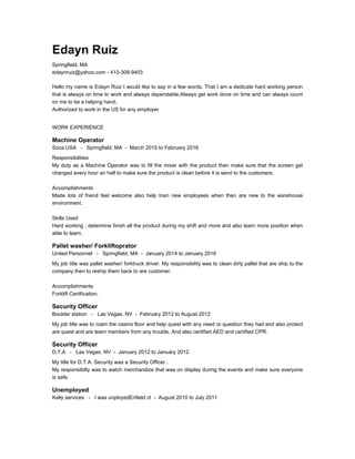 Edayn Ruiz
Springfield, MA
edaynruiz@yahoo.com - 413-309-9403
Hello my name is Edayn Ruiz I would like to say in a few words. That I am a dedicate hard working person
that is always on time to work and always dependable.Always get work done on time and can always count
on me to be a helping hand.
Authorized to work in the US for any employer
WORK EXPERIENCE
Machine Operator
Soca USA - Springfield, MA - March 2015 to February 2016
Responsibilities
My duty as a Machine Operator was to fill the mixer with the product then make sure that the screen get
changed every hour an half to make sure the product is clean before it is send to the customers.
Accomplishments
Made lots of friend feel welcome also help train new employees when then are new to the warehouse
environment.
Skills Used
Hard working , determine finish all the product during my shift and more and also learn more position when
able to learn.
Pallet washer/ Forkliftoprator
United Personnel - Springfield, MA - January 2014 to January 2016
My job title was pallet washer/ forktruck driver. My responsibility was to clean dirty pallet that are ship to the
company then to reship them back to are customer.
Accomplishments
Forklift Certification.
Security Officer
Boulder station - Las Vegas, NV - February 2012 to August 2012
My job title was to roam the casino floor and help quest with any need or question they had and also protect
are quest and are team members from any trouble. And also certified AED and certified CPR.
Security Officer
D.T.A - Las Vegas, NV - January 2012 to January 2012
My title for D.T.A. Security was a Security Officer .
My responsibilty was to watch merchandize that was on display during the events and make sure everyone
is safe.
Unemployed
Kelly services - I was unployedEnfield ct - August 2010 to July 2011
 