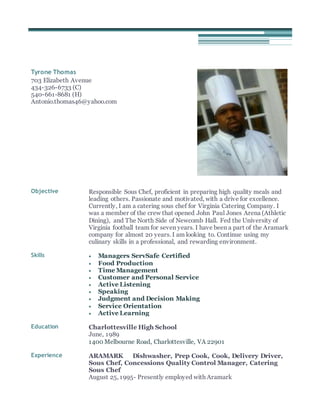Tyrone Thomas
703 Elizabeth Avenue
434-326-6733 (C)
540-661-8681 (H)
Antonio.thomas46@yahoo.com
Objective Responsible Sous Chef, proficient in preparing high quality meals and
leading others. Passionate and motivated, with a drive for excellence.
Currently, I am a catering sous chef for Virginia Catering Company. I
was a member of the crew that opened John Paul Jones Arena (Athletic
Dining), and The North Side of Newcomb Hall. Fed the University of
Virginia football team for seven years. I have been a part of the Aramark
company for almost 20 years. I am looking to. Continue using my
culinary skills in a professional, and rewarding environment.
Skills  Managers ServSafe Certified
 Food Production
 Time Management
 Customer and Personal Service
 Active Listening
 Speaking
 Judgment and Decision Making
 Service Orientation
 Active Learning
Education Charlottesville High School
June, 1989
1400 Melbourne Road, Charlottesville, VA 22901
Experience ARAMARK Dishwasher, Prep Cook, Cook, Delivery Driver,
Sous Chef, Concessions Quality Control Manager, Catering
Sous Chef
August 25, 1995- Presently employed with Aramark
 