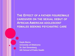 THE EFFECT OF A FATHER FIGURE/MALE
CAREGIVER ON THE SEXUAL DEBUT OF
AFRICAN AMERICAN ADOLESCENT
FEMALES SEEKING PSYCHIATRIC CARE
Kayla Storrs
University of Oklahoma
Dr. Geri Donenberg
UIC School of Public Health
 