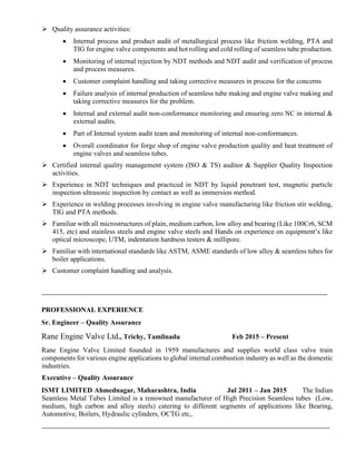  Quality assurance activities:
 Internal process and product audit of metallurgical process like friction welding, PTA and
TIG for engine valve components and hot rolling and cold rolling of seamless tube production.
 Monitoring of internal rejection by NDT methods and NDT audit and verification of process
and process measures.
 Customer complaint handling and taking corrective measures in process for the concerns
 Failure analysis of internal production of seamless tube making and engine valve making and
taking corrective measures for the problem.
 Internal and external audit non-conformance monitoring and ensuring zero NC in internal &
external audits.
 Part of Internal system audit team and monitoring of internal non-conformances.
 Overall coordinator for forge shop of engine valve production quality and heat treatment of
engine valves and seamless tubes.
 Certified internal quality management system (ISO & TS) auditor & Supplier Quality Inspection
activities.
 Experience in NDT techniques and practiced in NDT by liquid penetrant test, magnetic particle
inspection ultrasonic inspection by contact as well as immersion method.
 Experience in welding processes involving in engine valve manufacturing like friction stir welding,
TIG and PTA methods.
 Familiar with all microstructures of plain, medium carbon, low alloy and bearing (Like 100Cr6, SCM
415, etc) and stainless steels and engine valve steels and Hands on experience on equipment’s like
optical microscope, UTM, indentation hardness testers & millipore.
 Familiar with international standards like ASTM, ASME standards of low alloy & seamless tubes for
boiler applications.
 Customer complaint handling and analysis.
PROFESSIONAL EXPERIENCE
Sr. Engineer – Quality Assurance
Rane Engine Valve Ltd., Trichy, Tamilnadu Feb 2015 – Present
Rane Engine Valve Limited founded in 1959 manufactures and supplies world class valve train
components for various engine applications to global internal combustion industry as well as the domestic
industries.
Executive – Quality Assurance
ISMT LIMITED Ahmednagar, Maharashtra, India Jul 2011 – Jan 2015 The Indian
Seamless Metal Tubes Limited is a renowned manufacturer of High Precision Seamless tubes (Low,
medium, high carbon and alloy steels) catering to different segments of applications like Bearing,
Automotive, Boilers, Hydraulic cylinders, OCTG etc,.
 
