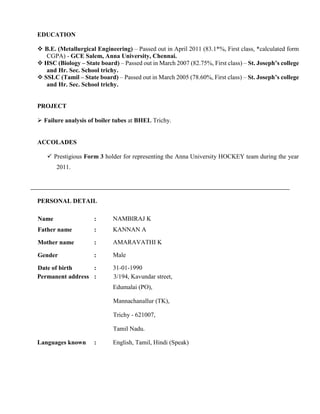 EDUCATION
 B.E. (Metallurgical Engineering) – Passed out in April 2011 (83.1*%, First class, *calculated form
CGPA) - GCE Salem, Anna University, Chennai.
 HSC (Biology – State board) – Passed out in March 2007 (82.75%, First class) – St. Joseph’s college
and Hr. Sec. School trichy.
 SSLC (Tamil – State board) – Passed out in March 2005 (78.60%, First class) – St. Joseph’s college
and Hr. Sec. School trichy.
PROJECT
 Failure analysis of boiler tubes at BHEL Trichy.
ACCOLADES
 Prestigious Form 3 holder for representing the Anna University HOCKEY team during the year
2011.
PERSONAL DETAIL
Name : NAMBIRAJ K
Father name : KANNAN A
Mother name : AMARAVATHI K
Gender : Male
Date of birth : 31-01-1990
Permanent address : 3/194, Kavundar street,
Edumalai (PO),
Mannachanallur (TK),
Trichy - 621007,
Tamil Nadu.
Languages known : English, Tamil, Hindi (Speak)
 