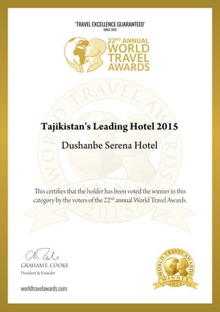 2 0 1 5
This certifies that the holder has been voted the winner in this
category by the voters of the 22nd
annual World Travel Awards.
2 0 1 5
GRAHAM E. COOKE
President & Founder
worldtravelawards.com
‘TRAVEL EXCELLENCE GUARANTEED’
SINCE 1993
Tajikistan's Leading Hotel 2015
Dushanbe Serena Hotel
Powered by TCPDF (www.tcpdf.org)
 