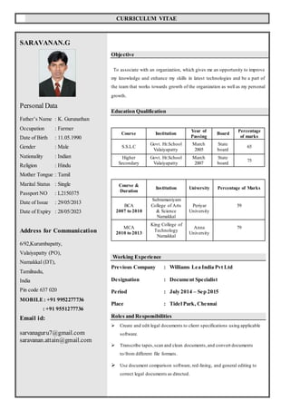 CURRICULUM VITAE
SARAVANAN.G
Personal Data
Father’s Name : K. Gurunathan
Occupation : Farmer
Date of Birth : 11.05.1990
Gender : Male
Nationality : Indian
Religion : Hindu
Mother Tongue : Tamil
Marital Status : Single
Passport NO : L2150375
Date of Issue : 29/05/2013
Date of Expiry : 28/05/2023
Address for Communication
6/92,Kurumbapatty,
Valaiyapatty (PO),
Namakkal (DT),
Tamilnadu,
India
Pin code 637 020
MOBILE: +91 9952277736
: +91 9551277736
Email id:
sarvanaguru7@gmail.com
saravanan.attain@gmail.com
Objective
To associate with an organization, which gives me an opportunity to improve
my knowledge and enhance my skills in latest technologies and be a part of
the team that works towards growth of the organization as well as my personal
growth.
Education Qualification
Course &
Duration
Institution University Percentage of Marks
BCA
2007 to 2010
Subramaniyam
College of Arts
& Science
Namakkal
Periyar
University
59
MCA
2010 to 2013
King College of
Technology
Namakkal
Anna
University
79
Working Experience
Previous Company : Williams Lea India Pvt Ltd
Designation : Document Specialist
Period : July 2014 – Sep 2015
Place : Tidel Park, Chennai
Roles and Responsibilities
 Create and edit legal documents to client specifications using applicable
software.
 Transcribe tapes,scan and clean documents,and convert documents
to/from different file formats.
 Use document comparison software, red-lining, and general editing to
correct legal documents as directed.
Course Institution
Year of
Passing
Board
Percentage
of marks
S.S.L.C
Govt. Hr.School
Valaiyapatty
March
2005
State
board
65
Higher
Secondary
Govt. Hr.School
Valaiyapatty
March
2007
State
board
75
 