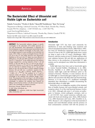 ARTICLE
The Bactericidal Effect of Ultraviolet and
Visible Light on Escherichia coli
Natasha Vermeulen,1
Werden J. Keeler,2
Kanavillil Nandakumar,1
Kam Tin Leung1
1
Department of Biology, Lakehead University, 955 Oliver Road, Thunder Bay, Ontario,
Canada P7B 5E1; telephone: þ1-807-343-8265; fax: þ1-807-346-7796;
e-mail: kam.leung@lakeheadu.ca
2
Department of Physics, Lakehead University, Thunder Bay, Ontario, Canada P7B 5E1
Received 2 April 2007; revision received 17 June 2007; accepted 23 July 2007
Published online 6 August 2007 in Wiley InterScience (www.interscience.wiley.com). DOI 10.1002/bit.21611
ABSTRACT: The bactericidal radiation dosages at speciﬁc
wavelengths in the ultraviolet (UV)–visible spectrum are
not well documented. Such information is important for
the development of new monochromatic bactericidal devices
to be operated at different wavelengths. In this study, radia-
tion dosages required to cause mortality of an Escherichia coli
strain, ATCC 25922, at various wavelengths between 250 and
532 nm in the UV and visible spectrum were determined.
Radiation at 265 nm in the UV region was most efﬁcient in
killing the E. coli cells and 100% mortality was achieved at a
dose of 1.17 log mJ/cm2
. In the visible spectrum, the radiation
dosages required for a one-log reduction of the E. coli cell
density at 458 and 488 nm were 5.5 and 6.9 log mJ/cm2
,
respectively. However, at 515 and 532 nm, signiﬁcant killing
was not observed at radiation dosage up to 7 log mJ/cm2
.
Based on the cell survival data at various radiation dosages
between 250 and 488 nm, a predictive equation for the
survival of E. coli cells is derived, namely log(S/S0) ¼
À(1.089Â 107
eÀ0.0633l
)D. The symbols, S0, S, l, and D,
represent initial cell density, cell density after irradiation,
wavelength of the radiation and radiation dosage, respec-
tively. The proportion of the surviving E. coli cells decreases
exponentially with the increase in radiation dosage at a given
wavelength. In addition, the radiation dose required for
killing a certain fraction of the E. coli cells increases exponen-
tially as the wavelength of radiation increases.
Biotechnol. Bioeng. 2008;99: 550–556.
ß 2007 Wiley Periodicals, Inc.
KEYWORDS: UV radiation; visible laser light; bactericidal
effect; Escherichia coli
Introduction
Ultraviolet light (UV) has been used extensively for
disinfection at waste and drinking water treatment and
clinical and industrial facilities (Decho, 2000; Wilson, 1994).
For most UV disinfection equipment, either the mercury
254 nm UV line or the UV–visible light bands from a xenon
arc lamp is used as the UV source (Hockberger, 2002).
However, with the creation of new UV diodes and lasers that
emit radiation between 280 and 400 nm, applications of
these devices to the production of bactericidal UV light
systems can be anticipated once lethal dose information is
available.
Visible light lasers have been used as bactericidal agents
to remove bacterial bioﬁlms (Nandakumar et al., 2006).
Recently, Hamblin et al. (2005) also showed that high
intensity visible light could kill Heliobacter pylori in the
stomach of humans. Therefore, in some instances, the use
of visible light as a bactericidal agent might prove to be cost
effective and cause fewer side effects than anti-bacterial drugs.
However, as in the case for UV, insufﬁcient wavelength
dependent dose information is available documenting the
bactericidal effects of visible light.
Escherichia coli is an indigenous member of the intestinal
ﬂora of healthy humans and warm-blooded animals, and
comprises about 1% of the total bacterial biomass (Leclerc
et al., 2001). Although only some E. coli strains are patho-
genic to humans, certain pathogenic serotypes, such as
E. coli O157:H7, have caused numerous outbreaks asso-
ciated with food and drinking water (Betts, 2000; Kuhnert
et al., 2000; Rasmussen and Casey, 2001; Swerdlow et al.,
1992). Because E. coli is ubiquitous in the fecal materials of
humans and warm-blooded animals and the presence of
fecal contamination correlates well with the presence of
Correspondence to: K.T. Leung
Contract grant sponsor: Natural Science and Engineering Research Council of Canada
Discovery
550 Biotechnology and Bioengineering, Vol. 99, No. 3, February 15, 2008 ß 2007 Wiley Periodicals, Inc.
 