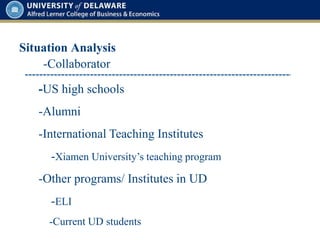 Situation Analysis
-Collaborator
-US high schools
-Alumni
-International Teaching Institutes
-Xiamen University’s teaching program
-Other programs/ Institutes in UD
-ELI
-Current UD students
 