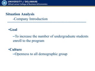 Situation Analysis
•Goal
–To increase the number of undergraduate students
enroll to the program
•Culture
–Openness to all demographic group
-Company Introduction
 