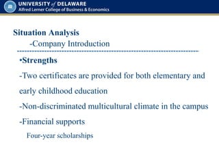 Situation Analysis
•Strengths
-Two certificates are provided for both elementary and
early childhood education
-Non-discriminated multicultural climate in the campus
-Financial supports
Four-year scholarships
-Company Introduction
 