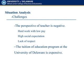 Situation Analysis
-The perspective of teacher is negative.
Hard work with low pay
High social expectation
Lack of respect
–The tuition of education program at the
University of Delaware is expensive.
-Challenges
 