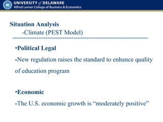 Situation Analysis
•Political Legal
-New regulation raises the standard to enhance quality
of education program
•Economic
-The U.S. economic growth is “moderately positive”
-Climate (PEST Model)
 