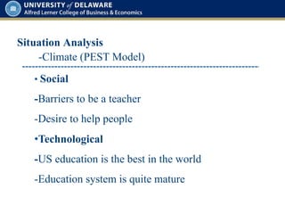 Situation Analysis
• Social
-Barriers to be a teacher
-Desire to help people
-Climate (PEST Model)
•Technological
-US education is the best in the world
-Education system is quite mature
 