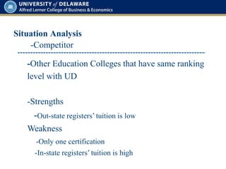 Situation Analysis
-Competitor
-Other Education Colleges that have same ranking
level with UD
-Strengths
-Out-state registers’ tuition is low
Weakness
-Only one certification
-In-state registers’ tuition is high
 