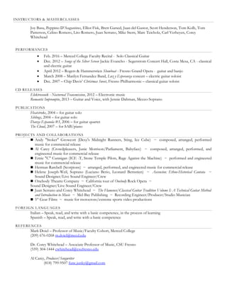 INSTRUCTORS & MASTERCLASSES
Joy Basu, Peppino D’Augustino, Elliot Fisk, Brett Garsed, Juan del Gastor, Scott Henderson, Tom Kolb, Tom
Patterson, Celino Romero, Lito Romero, Juan Serrano, Mike Stern, Marc Teicholz, Carl Verheyen, Corey
Whitehead
PERFORMANCES
 Feb. 2016 – Merced College Faculty Recital - Solo Classical Guitar
 Dec. 2012 – Songs of the Silver Screen Jackie Evancho - Segerstrom Concert Hall, Costa Mesa, CA - classical
and electric guitar
 April 2012 – Rogers & Hammerstien Showboat - Fresno Grand Opera - guitar and banjo
 March 2008 – Marilyn Fernandez Band, Luz y Esperanza concert – electric guitar soloist
 Dec. 2007 – Chip Davis’ Christmas Sweet, Fresno Philharmonic – classical guitar soloist
CD RELEASES
Elektrosonik - Nocturnal Transmission, 2012 – Electronic music
Romantic Impromptu, 2013 – Guitar and Voice, with Jennie Dahman, Mezzo-Soprano
PUBLICATIONS
Heatstroke, 2004 – for guitar solo
Siblings, 2004 – for guitar solo
Danza Espanola #3, 2006 – for guitar quartet
The Cloud, 2007 – for SAB/piano
PROJECTS AND COLLABORATIONS
 Andy "Stoker" Growcott (Dexy's Midnight Runners, Sting, Ice Cube) ~ composed, arranged, performed
music for commercial release
 Al Carey (Crowdpleasers, Junie Morrison/Parliament, Babyface) ~ composed, arranged, performed, and
engineered music for commercial release
 Ernie "C" Cunnigan (ICE -T, Stone Temple Pilots, Rage Against the Machine) ~ performed and engineered
music for commercial release
 Herman Rarebell (Scorpions) ~ arranged, performed, and engineered music for commercial release
 Helene Joseph-Weil, Soprano (Luciano Berio, Leonard Bernstien) ~ Ascencíon: Ethno-Historical Cantata ~
Sound Designer/Live Sound Engineer/Crew
 Onebody Theatre Company ~ California tour of Onebody Rock Opera ~
Sound Designer/Live Sound Engineer/Crew
 Juan Serrano and Corey Whitehead ~ The Flamenco/Classical Guitar Tradition Volume I: A Technical Guitar Method
and Introduction to Music ~ Mel-Bay Publishing ~ Recording Engineer/Producer/Studio Musician
 5th
Gear Films ~ music for motocross/extreme sports video productions
FOREIGN LANGUAGES
Italian – Speak, read, and write with a basic competence, in the process of learning
Spanish – Speak, read, and write with a basic competence
REFERENCES
Mark Doiel – Professor of Music/Faculty Cohort, Merced College
(209) 676-0268 m.doiel@mccd.edu
Dr. Corey Whitehead – Associate Professor of Music, CSU Fresno
(559) 304-1444 cwhitehead@csufresno.edu
Al Carey, Producer/Songwriter
(818) 799-9507 func.junky@gmail.com
 