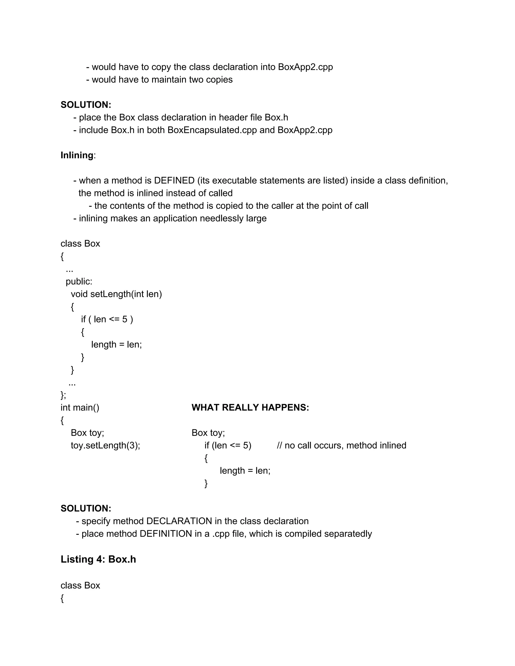 - would have to copy the class declaration into BoxApp2.cpp
- would have to maintain two copies
SOLUTION:
- place the Box class declaration in header file Box.h
- include Box.h in both BoxEncapsulated.cpp and BoxApp2.cpp
Inlining​:
- when a method is DEFINED (its executable statements are listed) inside a class definition,
the method is inlined instead of called
- the contents of the method is copied to the caller at the point of call
- inlining makes an application needlessly large
class Box
{
...
public:
void setLength(int len)
{
if ( len <= 5 )
{
length = len;
}
}
...
};
int main() ​WHAT REALLY HAPPENS:
{
Box toy; Box toy;
toy.setLength(3); if (len <= 5) // no call occurs, method inlined
{
length = len;
}
SOLUTION:
- specify method DECLARATION in the class declaration
- place method DEFINITION in a .cpp file, which is compiled separatedly
Listing 4: Box.h
class Box
{
 