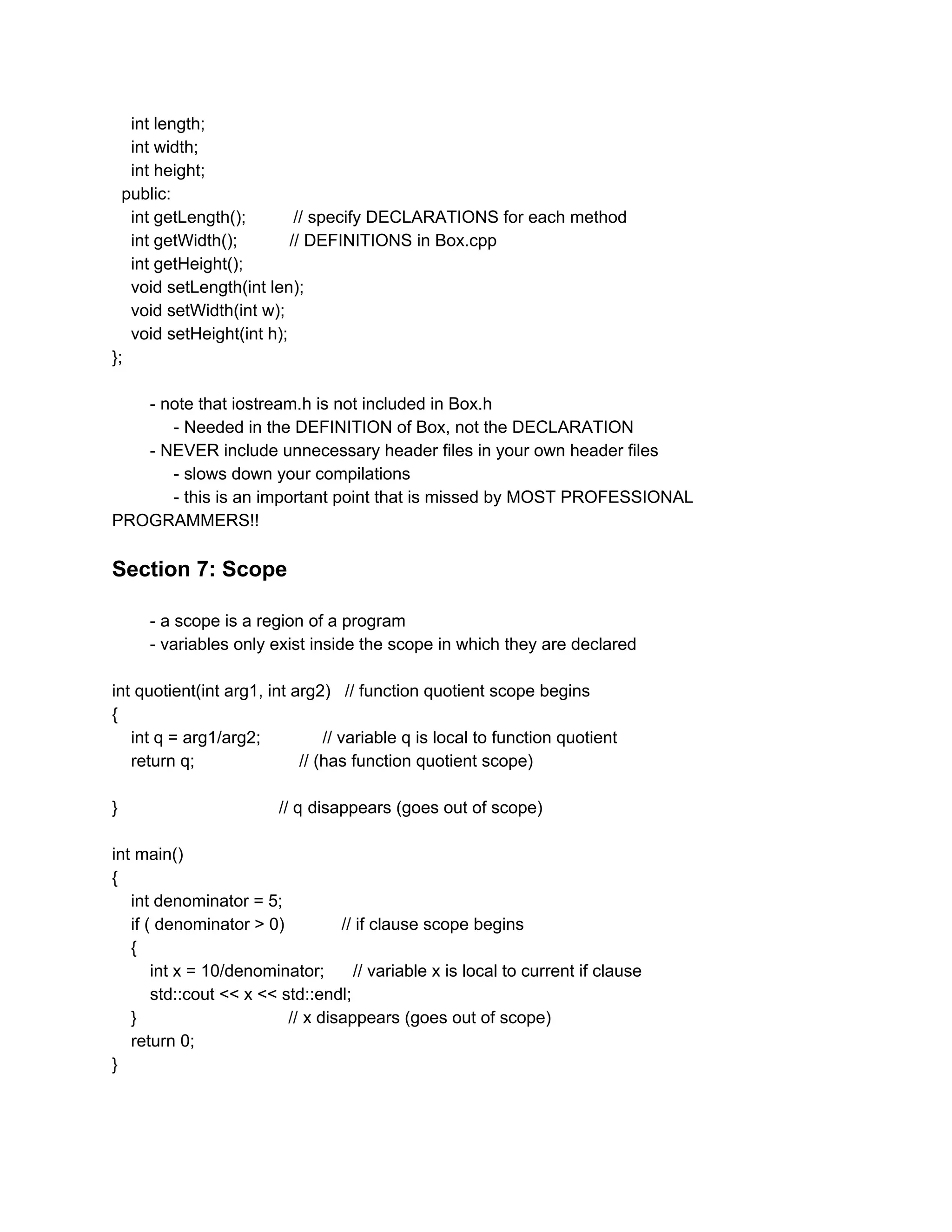 int length;
int width;
int height;
public:
int getLength(); // specify DECLARATIONS for each method
int getWidth(); // DEFINITIONS in Box.cpp
int getHeight();
void setLength(int len);
void setWidth(int w);
void setHeight(int h);
};
- note that iostream.h is not included in Box.h
- Needed in the DEFINITION of Box, not the DECLARATION
- NEVER include unnecessary header files in your own header files
- slows down your compilations
- this is an important point that is missed by MOST PROFESSIONAL
PROGRAMMERS!!
Section 7: Scope
- a scope is a region of a program
- variables only exist inside the scope in which they are declared
int quotient(int arg1, int arg2) // function quotient scope begins
{
int q = arg1/arg2; // variable q is local to function quotient
return q; // (has function quotient scope)
} // q disappears (goes out of scope)
int main()
{
int denominator = 5;
if ( denominator > 0) // if clause scope begins
{
int x = 10/denominator; // variable x is local to current if clause
std::cout << x << std::endl;
} // x disappears (goes out of scope)
return 0;
}
 