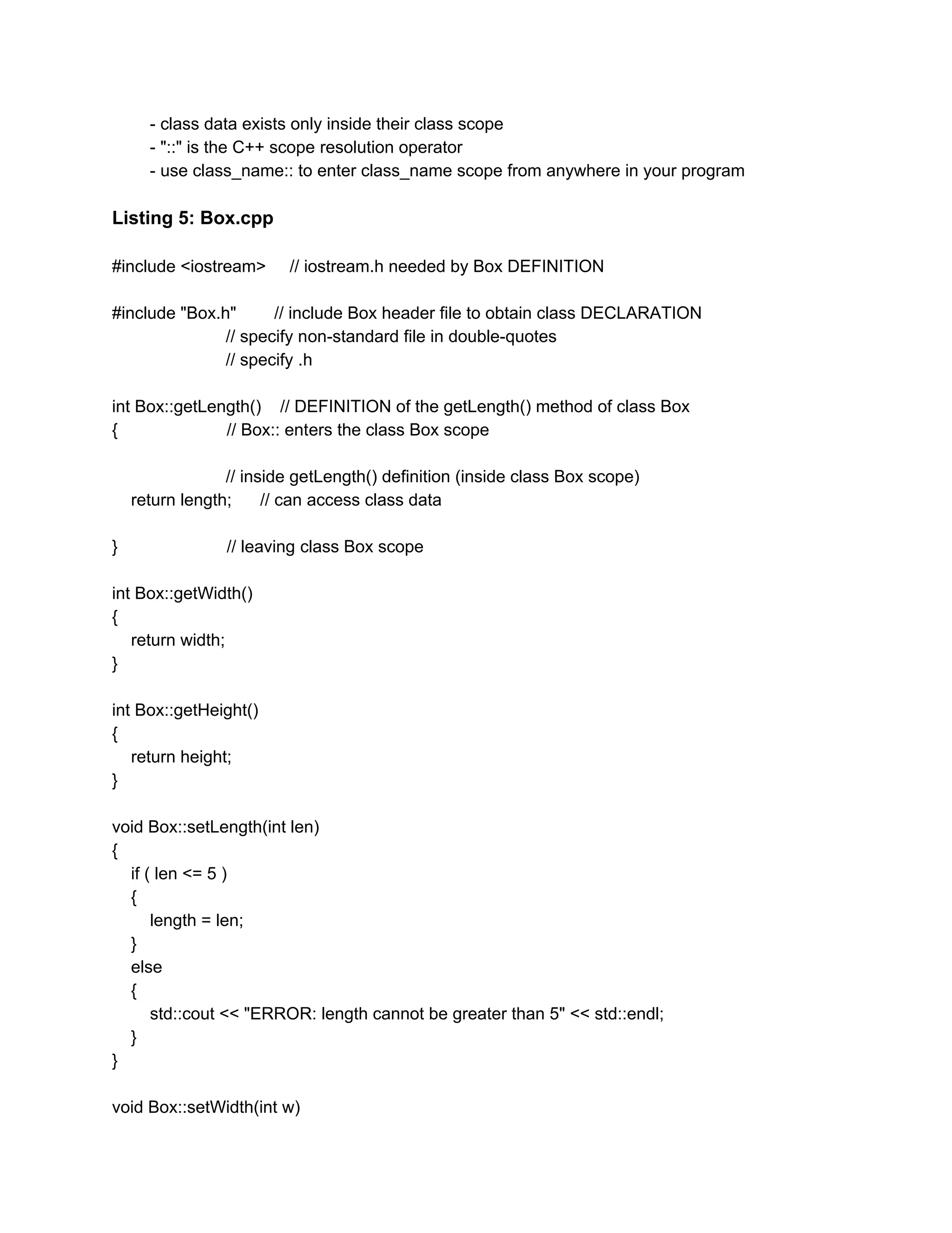 - class data exists only inside their class scope
- "::" is the C++ scope resolution operator
- use class_name:: to enter class_name scope from anywhere in your program
Listing 5: Box.cpp
#include <iostream> // iostream.h needed by Box DEFINITION
#include "Box.h" // include Box header file to obtain class DECLARATION
// specify non-standard file in double-quotes
// specify .h
int Box::getLength() // DEFINITION of the getLength() method of class Box
{ // Box:: enters the class Box scope
// inside getLength() definition (inside class Box scope)
return length; // can access class data
} // leaving class Box scope
int Box::getWidth()
{
return width;
}
int Box::getHeight()
{
return height;
}
void Box::setLength(int len)
{
if ( len <= 5 )
{
length = len;
}
else
{
std::cout << "ERROR: length cannot be greater than 5" << std::endl;
}
}
void Box::setWidth(int w)
 