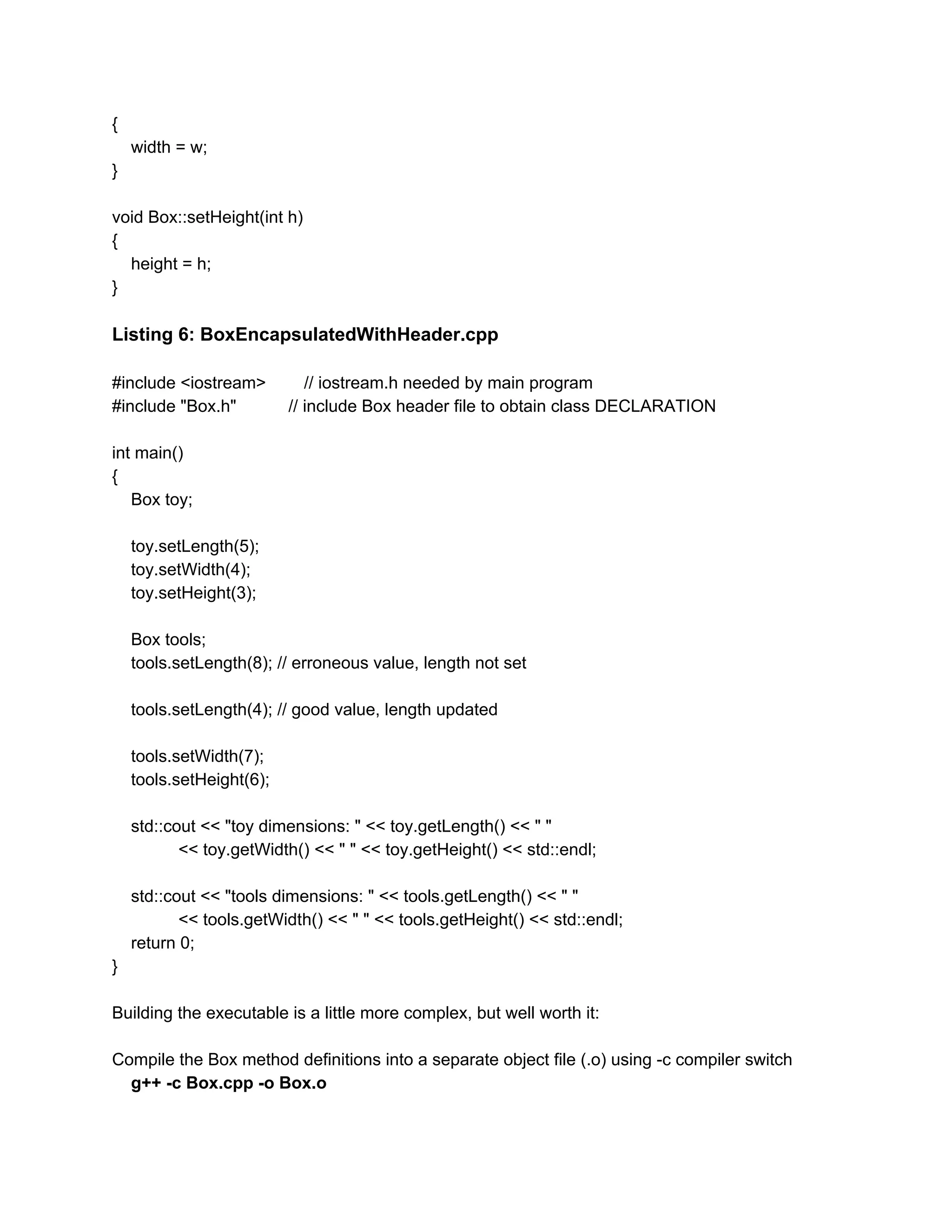 {
width = w;
}
void Box::setHeight(int h)
{
height = h;
}
Listing 6: BoxEncapsulatedWithHeader.cpp
#include <iostream> // iostream.h needed by main program
#include "Box.h" // include Box header file to obtain class DECLARATION
int main()
{
Box toy;
toy.setLength(5);
toy.setWidth(4);
toy.setHeight(3);
Box tools;
tools.setLength(8); // erroneous value, length not set
tools.setLength(4); // good value, length updated
tools.setWidth(7);
tools.setHeight(6);
std::cout << "toy dimensions: " << toy.getLength() << " "
<< toy.getWidth() << " " << toy.getHeight() << std::endl;
std::cout << "tools dimensions: " << tools.getLength() << " "
<< tools.getWidth() << " " << tools.getHeight() << std::endl;
return 0;
}
Building the executable is a little more complex, but well worth it:
Compile the Box method definitions into a separate object file (.o) using -c compiler switch
g++ -c Box.cpp -o Box.o
 