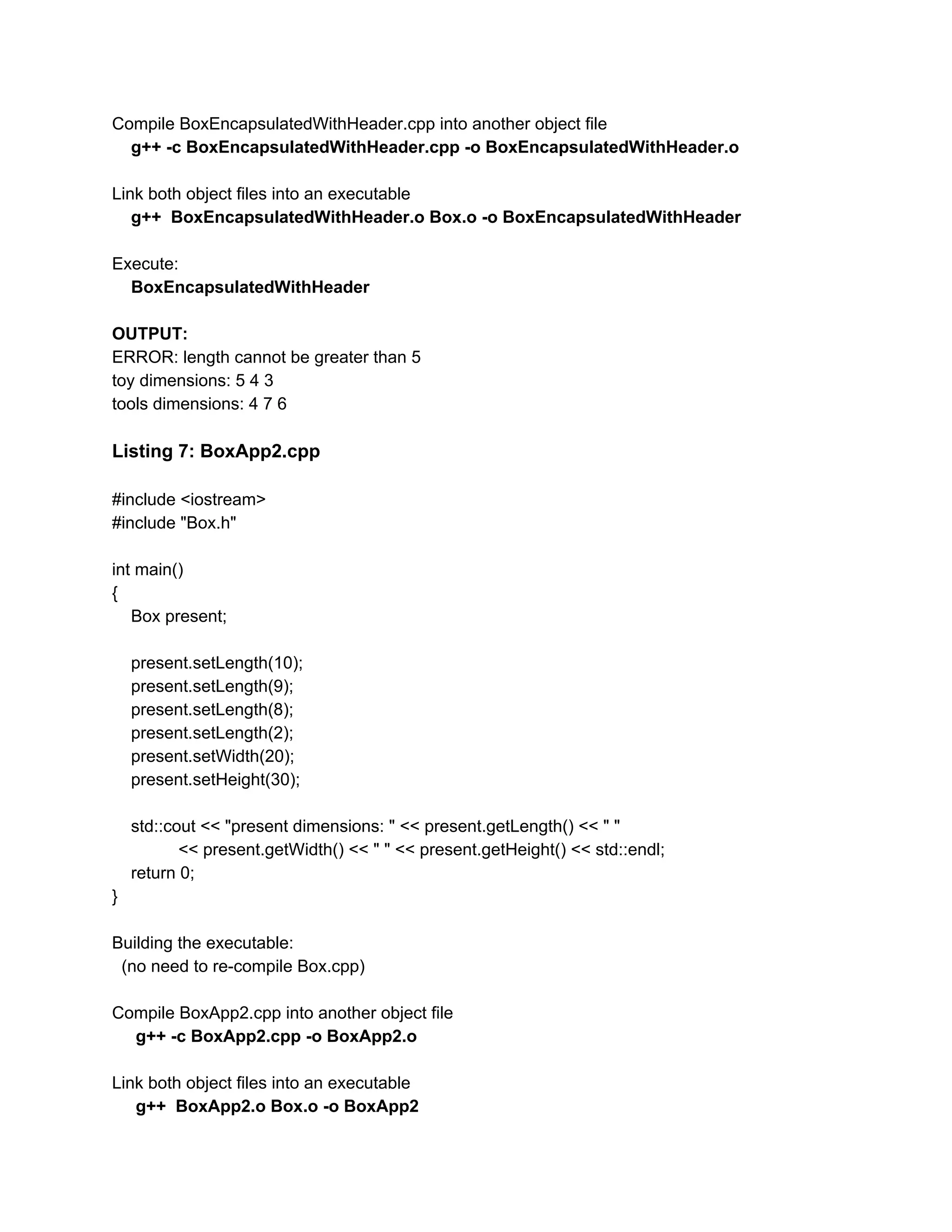 Compile BoxEncapsulatedWithHeader.cpp into another object file
g++ -c BoxEncapsulatedWithHeader.cpp -o BoxEncapsulatedWithHeader.o
Link both object files into an executable
g++ BoxEncapsulatedWithHeader.o Box.o -o BoxEncapsulatedWithHeader
Execute:
​BoxEncapsulatedWithHeader
OUTPUT:
ERROR: length cannot be greater than 5
toy dimensions: 5 4 3
tools dimensions: 4 7 6
Listing 7: BoxApp2.cpp
#include <iostream>
#include "Box.h"
int main()
{
Box present;
present.setLength(10);
present.setLength(9);
present.setLength(8);
present.setLength(2);
present.setWidth(20);
present.setHeight(30);
std::cout << "present dimensions: " << present.getLength() << " "
<< present.getWidth() << " " << present.getHeight() << std::endl;
return 0;
}
Building the executable:
(no need to re-compile Box.cpp)
Compile BoxApp2.cpp into another object file
g++ -c BoxApp2.cpp -o BoxApp2.o
Link both object files into an executable
g++ BoxApp2.o Box.o -o BoxApp2
 