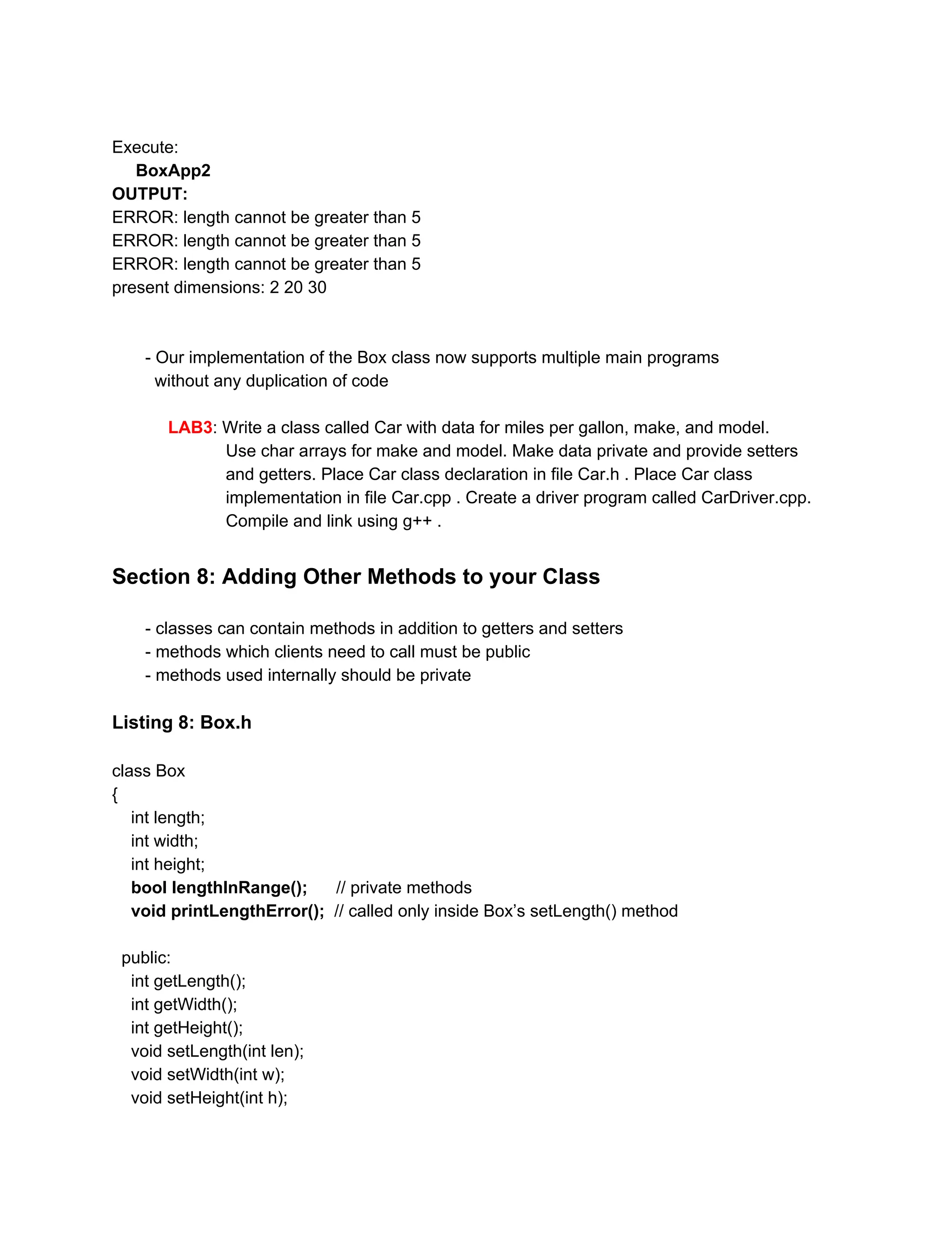 Execute:
BoxApp2
OUTPUT:
ERROR: length cannot be greater than 5
ERROR: length cannot be greater than 5
ERROR: length cannot be greater than 5
present dimensions: 2 20 30
- Our implementation of the Box class now supports multiple main programs
without any duplication of code
LAB3​: Write a class called Car with data for miles per gallon, make, and model.
Use char arrays for make and model. Make data private and provide setters
and getters. Place Car class declaration in file Car.h . Place Car class
implementation in file Car.cpp . Create a driver program called CarDriver.cpp.
Compile and link using g++ .
Section 8: Adding Other Methods to your Class
- classes can contain methods in addition to getters and setters
- methods which clients need to call must be public
- methods used internally should be private
Listing 8: Box.h
class Box
{
int length;
int width;
int height;
​bool lengthInRange(); ​ // private methods
​void printLengthError(); ​ // called only inside Box’s setLength() method
public:
int getLength();
int getWidth();
int getHeight();
void setLength(int len);
void setWidth(int w);
void setHeight(int h);
 