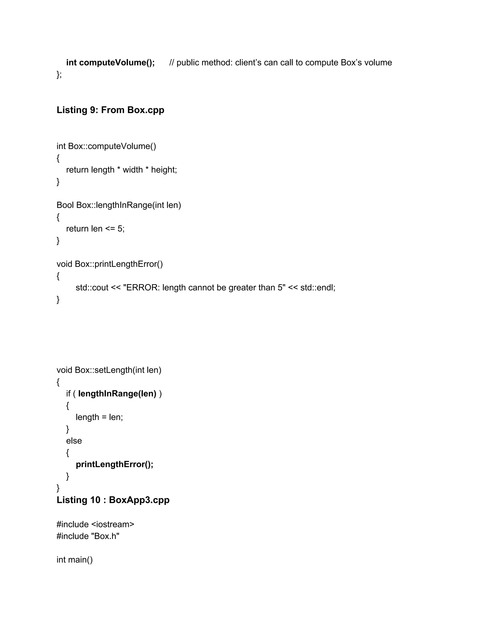​ int computeVolume(); ​ // public method: client’s can call to compute Box’s volume
};
Listing 9: From Box.cpp
int Box::computeVolume()
{
return length * width * height;
}
Bool Box::lengthInRange(int len)
{
return len <= 5;
}
void Box::printLengthError()
{
std::cout << "ERROR: length cannot be greater than 5" << std::endl;
}
void Box::setLength(int len)
{
if ( ​lengthInRange(len)​ )
{
length = len;
}
else
{
​printLengthError();
}
}
Listing 10 : BoxApp3.cpp
#include <iostream>
#include "Box.h"
int main()
 