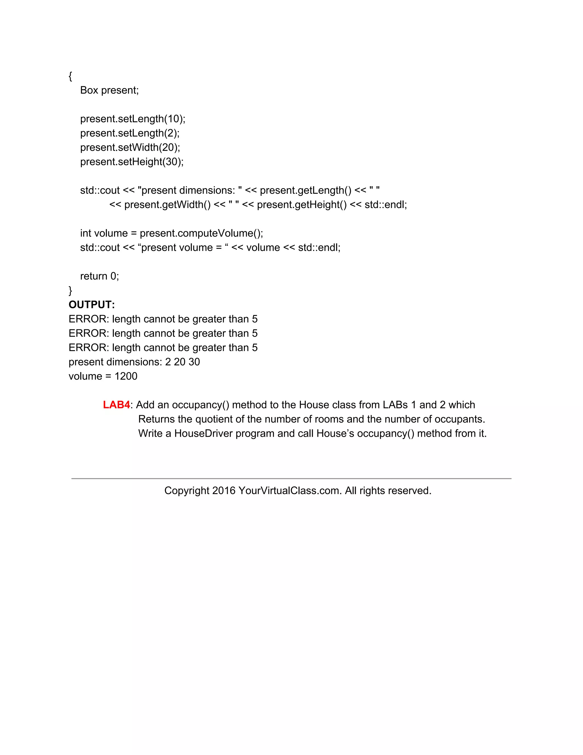 {
Box present;
present.setLength(10);
present.setLength(2);
present.setWidth(20);
present.setHeight(30);
std::cout << "present dimensions: " << present.getLength() << " "
<< present.getWidth() << " " << present.getHeight() << std::endl;
int volume = present.computeVolume();
std::cout << “present volume = “ << volume << std::endl;
return 0;
}
OUTPUT:
ERROR: length cannot be greater than 5
ERROR: length cannot be greater than 5
ERROR: length cannot be greater than 5
present dimensions: 2 20 30
volume = 1200
LAB4​: Add an occupancy() method to the House class from LABs 1 and 2 which
Returns the quotient of the number of rooms and the number of occupants.
Write a HouseDriver program and call House’s occupancy() method from it.
Copyright 2016 YourVirtualClass.com. All rights reserved.
 