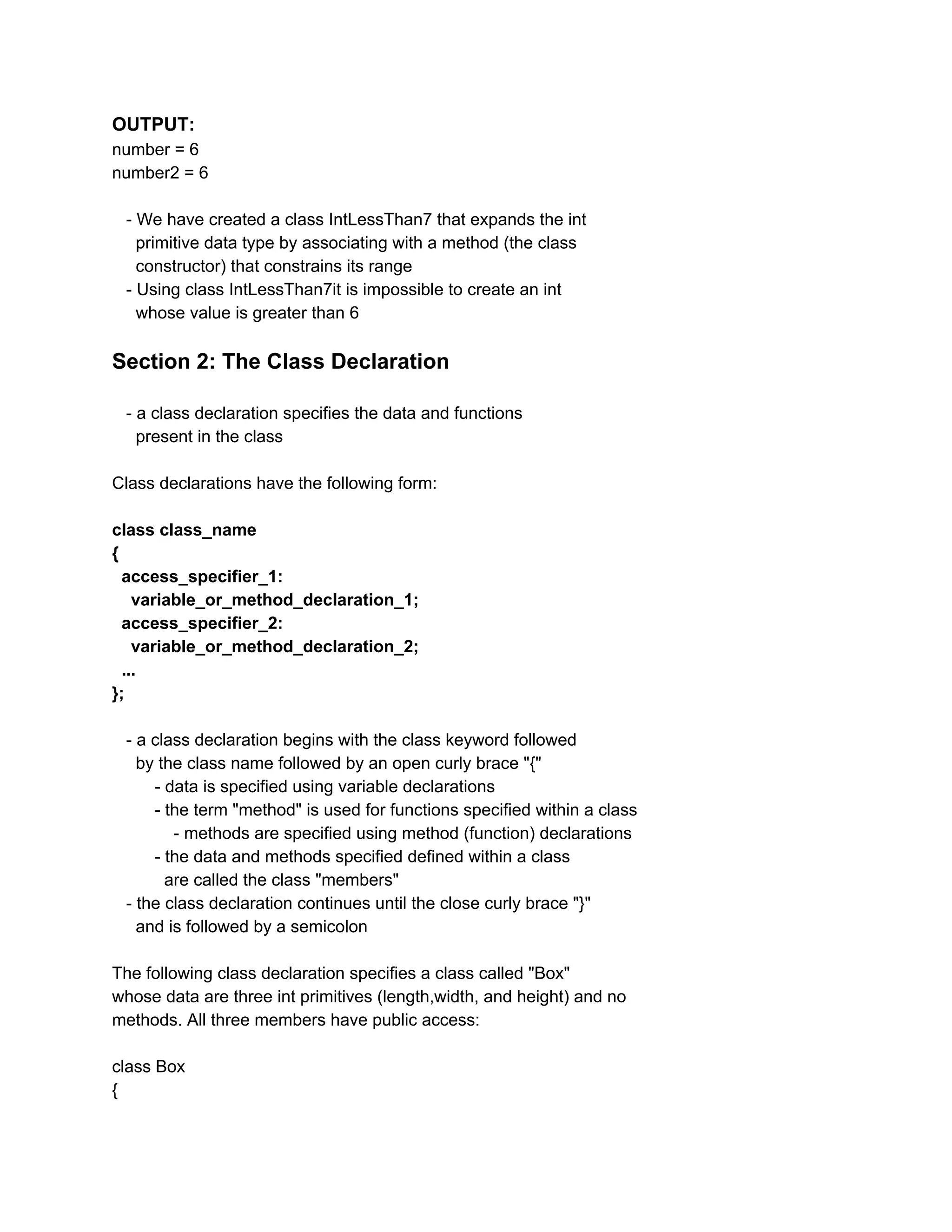 OUTPUT:
number = 6
number2 = 6
- We have created a class IntLessThan7 that expands the int
primitive data type by associating with a method (the class
constructor) that constrains its range
- Using class IntLessThan7it is impossible to create an int
whose value is greater than 6
Section 2: The Class Declaration
- a class declaration specifies the data and functions
present in the class
Class declarations have the following form:
class class_name
{
access_specifier_1:
variable_or_method_declaration_1;
access_specifier_2:
variable_or_method_declaration_2;
...
};
- a class declaration begins with the class keyword followed
by the class name followed by an open curly brace "{"
- data is specified using variable declarations
- the term "method" is used for functions specified within a class
- methods are specified using method (function) declarations
- the data and methods specified defined within a class
are called the class "members"
- the class declaration continues until the close curly brace "}"
and is followed by a semicolon
The following class declaration specifies a class called "Box"
whose data are three int primitives (length,width, and height) and no
methods. All three members have public access:
class Box
{
 