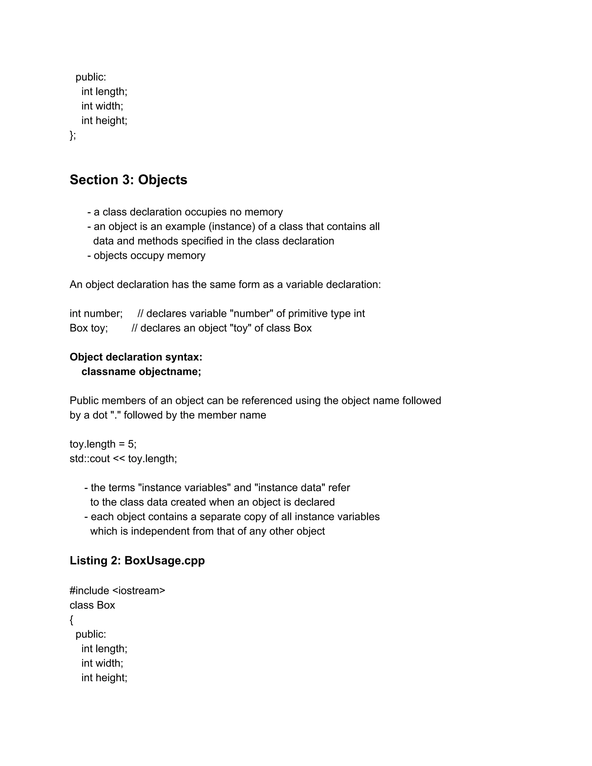 public:
int length;
int width;
int height;
};
Section 3: Objects
- a class declaration occupies no memory
- an object is an example (instance) of a class that contains all
data and methods specified in the class declaration
- objects occupy memory
An object declaration has the same form as a variable declaration:
int number; // declares variable "number" of primitive type int
Box toy; // declares an object "toy" of class Box
Object declaration syntax:
classname objectname;
Public members of an object can be referenced using the object name followed
by a dot "." followed by the member name
toy.length = 5;
std::cout << toy.length;
- the terms "instance variables" and "instance data" refer
to the class data created when an object is declared
- each object contains a separate copy of all instance variables
which is independent from that of any other object
Listing 2: BoxUsage.cpp
#include <iostream>
class Box
{
public:
int length;
int width;
int height;
 