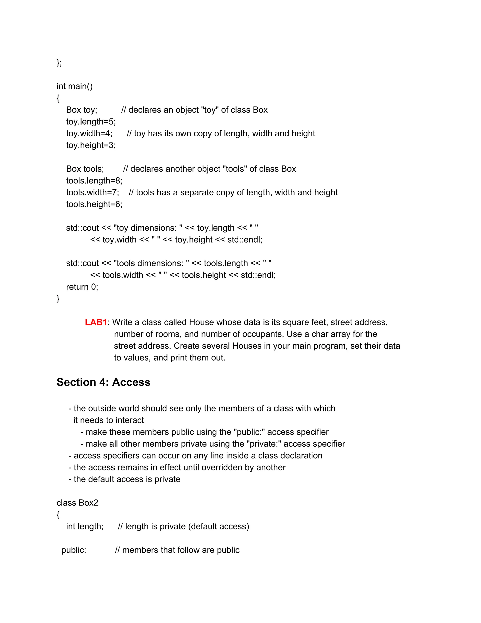 };
int main()
{
Box toy; // declares an object "toy" of class Box
toy.length=5;
toy.width=4; // toy has its own copy of length, width and height
toy.height=3;
Box tools; // declares another object "tools" of class Box
tools.length=8;
tools.width=7; // tools has a separate copy of length, width and height
tools.height=6;
std::cout << "toy dimensions: " << toy.length << " "
<< toy.width << " " << toy.height << std::endl;
std::cout << "tools dimensions: " << tools.length << " "
<< tools.width << " " << tools.height << std::endl;
return 0;
}
LAB1​: Write a class called House whose data is its square feet, street address,
number of rooms, and number of occupants. Use a char array for the
street address. Create several Houses in your main program, set their data
to values, and print them out.
Section 4: Access
- the outside world should see only the members of a class with which
it needs to interact
- make these members public using the "public:" access specifier
- make all other members private using the "private:" access specifier
- access specifiers can occur on any line inside a class declaration
- the access remains in effect until overridden by another
- the default access is private
class Box2
{
int length; // length is private (default access)
public: // members that follow are public
 