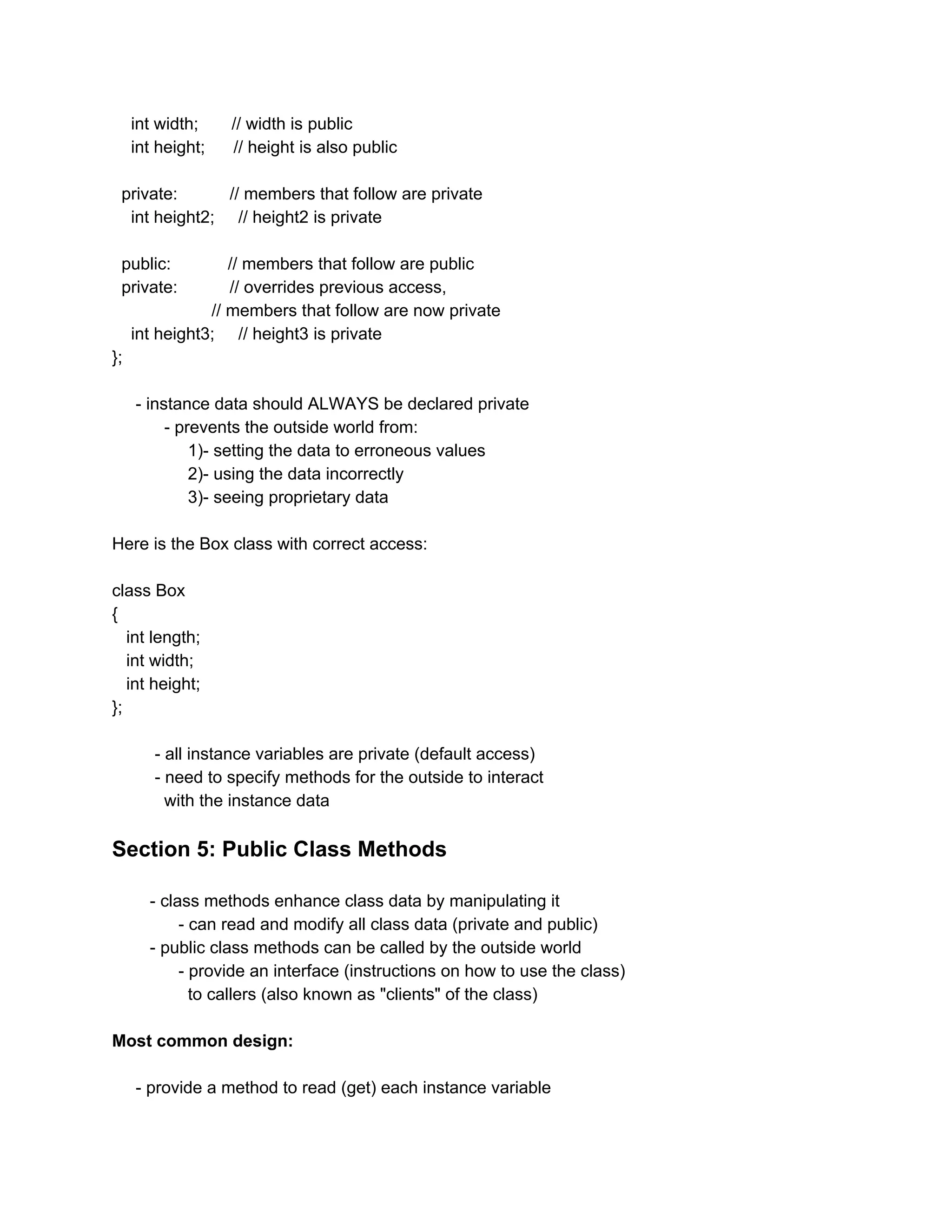 int width; // width is public
int height; // height is also public
private: // members that follow are private
int height2; // height2 is private
public: // members that follow are public
private: // overrides previous access,
// members that follow are now private
int height3; // height3 is private
};
- instance data should ALWAYS be declared private
- prevents the outside world from:
1)- setting the data to erroneous values
2)- using the data incorrectly
3)- seeing proprietary data
Here is the Box class with correct access:
class Box
{
int length;
int width;
int height;
};
- all instance variables are private (default access)
- need to specify methods for the outside to interact
with the instance data
Section 5: Public Class Methods
- class methods enhance class data by manipulating it
- can read and modify all class data (private and public)
- public class methods can be called by the outside world
- provide an interface (instructions on how to use the class)
to callers (also known as "clients" of the class)
Most common design:
- provide a method to read (get) each instance variable
 