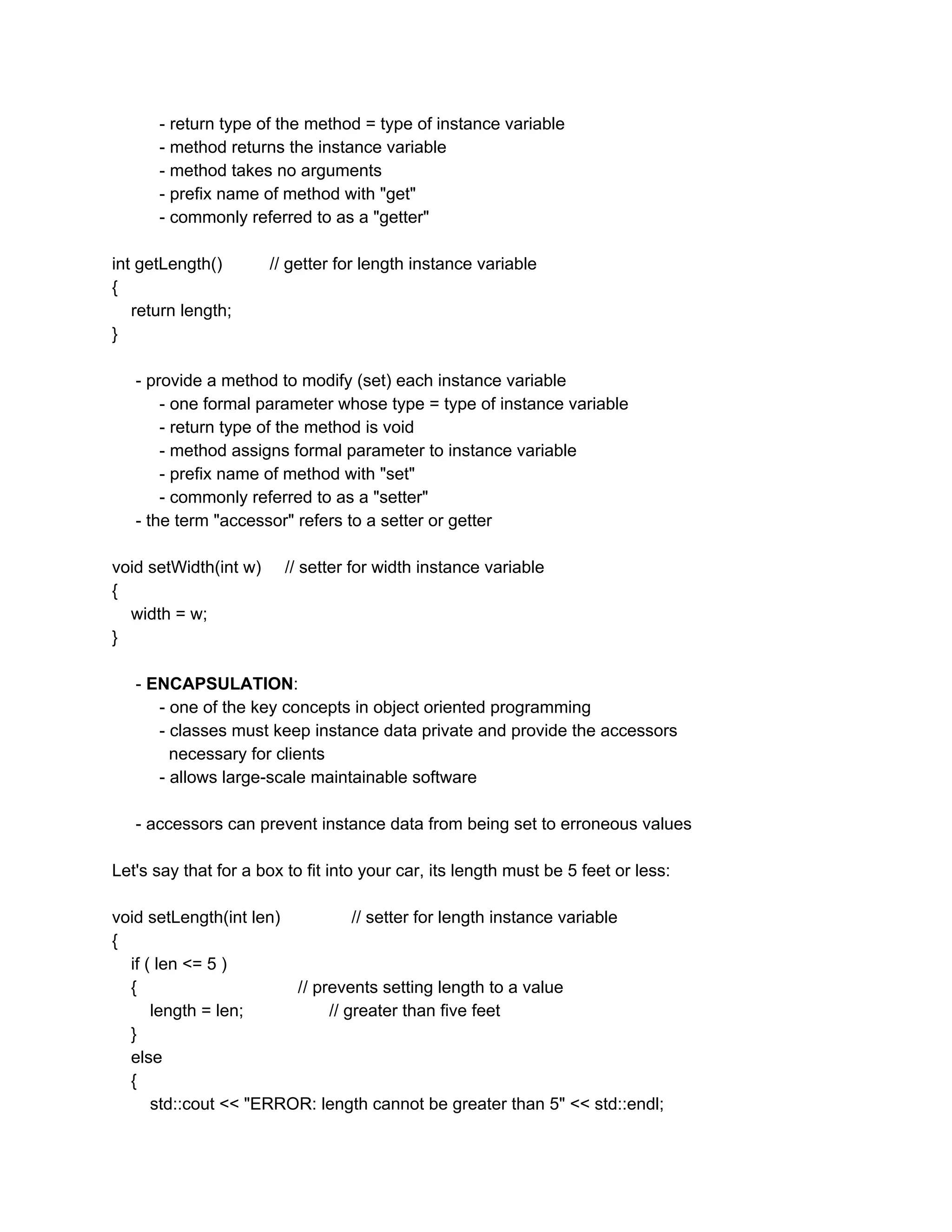 - return type of the method = type of instance variable
- method returns the instance variable
- method takes no arguments
- prefix name of method with "get"
- commonly referred to as a "getter"
int getLength() // getter for length instance variable
{
return length;
}
- provide a method to modify (set) each instance variable
- one formal parameter whose type = type of instance variable
- return type of the method is void
- method assigns formal parameter to instance variable
- prefix name of method with "set"
- commonly referred to as a "setter"
- the term "accessor" refers to a setter or getter
void setWidth(int w) // setter for width instance variable
{
width = w;
}
- ​ENCAPSULATION​:
- one of the key concepts in object oriented programming
- classes must keep instance data private and provide the accessors
necessary for clients
- allows large-scale maintainable software
- accessors can prevent instance data from being set to erroneous values
Let's say that for a box to fit into your car, its length must be 5 feet or less:
void setLength(int len) // setter for length instance variable
{
if ( len <= 5 )
{ // prevents setting length to a value
length = len; // greater than five feet
}
else
{
std::cout << "ERROR: length cannot be greater than 5" << std::endl;
 