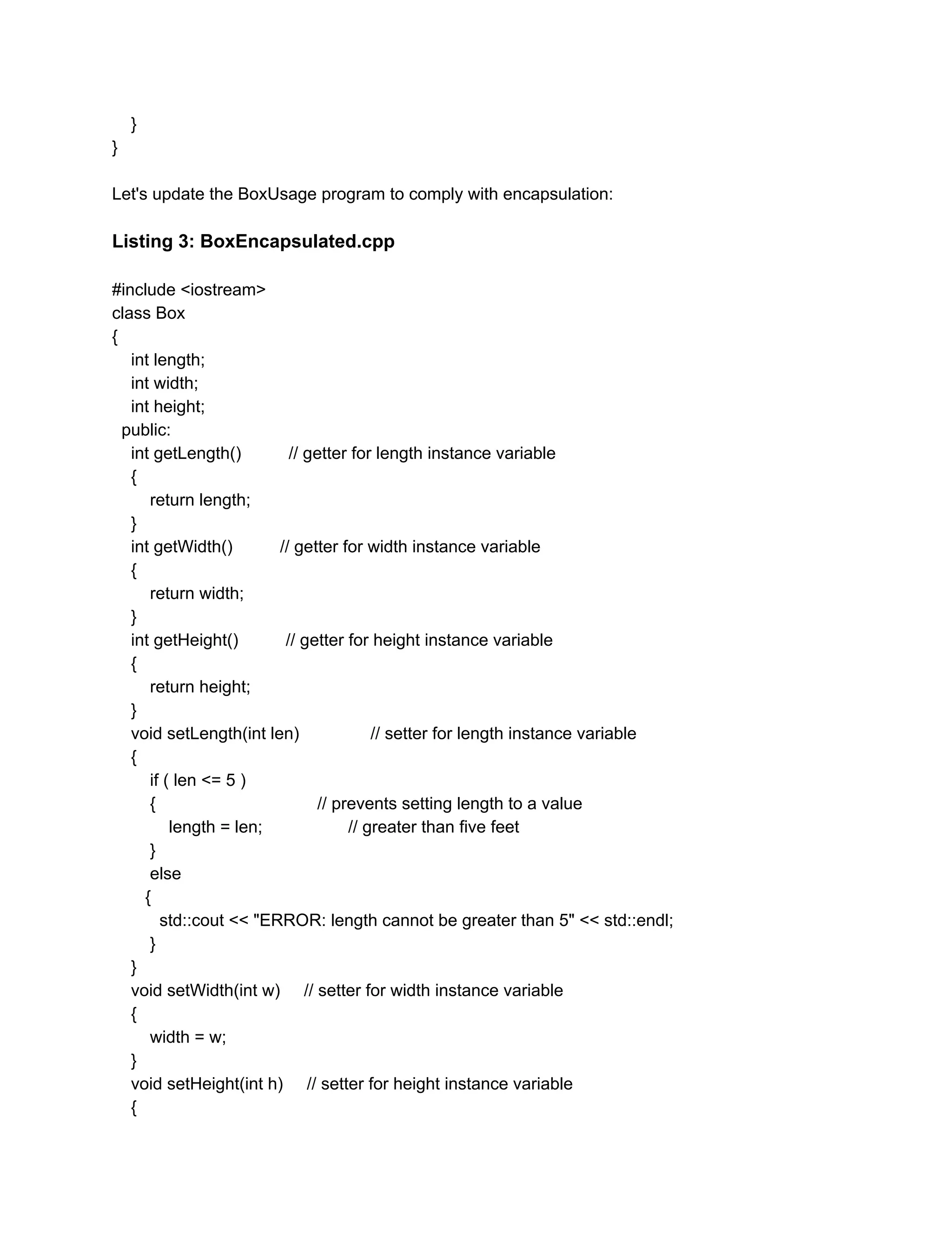 }
}
Let's update the BoxUsage program to comply with encapsulation:
Listing 3: BoxEncapsulated.cpp
#include <iostream>
class Box
{
int length;
int width;
int height;
public:
int getLength() // getter for length instance variable
{
return length;
}
int getWidth() // getter for width instance variable
{
return width;
}
int getHeight() // getter for height instance variable
{
return height;
}
void setLength(int len) // setter for length instance variable
{
if ( len <= 5 )
{ // prevents setting length to a value
length = len; // greater than five feet
}
else
{
std::cout << "ERROR: length cannot be greater than 5" << std::endl;
}
}
void setWidth(int w) // setter for width instance variable
{
width = w;
}
void setHeight(int h) // setter for height instance variable
{
 