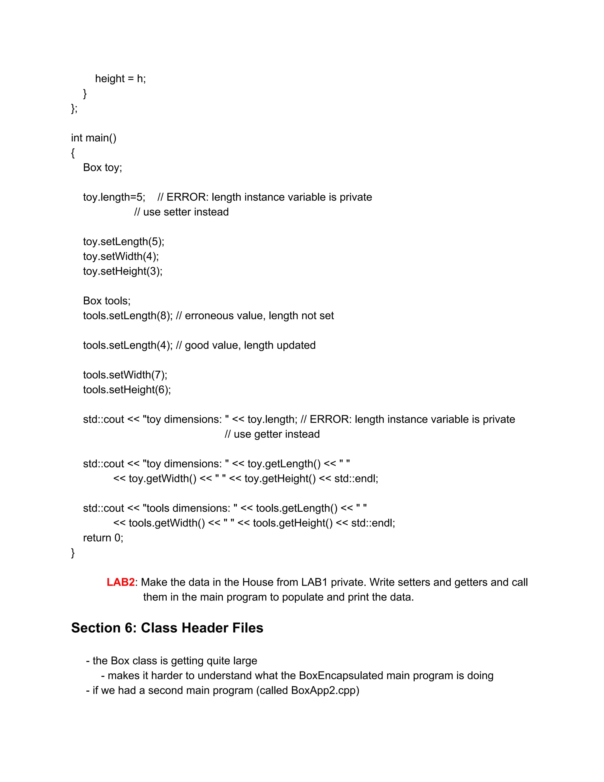 height = h;
}
};
int main()
{
Box toy;
toy.length=5; // ERROR: length instance variable is private
// use setter instead
toy.setLength(5);
toy.setWidth(4);
toy.setHeight(3);
Box tools;
tools.setLength(8); // erroneous value, length not set
tools.setLength(4); // good value, length updated
tools.setWidth(7);
tools.setHeight(6);
std::cout << "toy dimensions: " << toy.length; // ERROR: length instance variable is private
// use getter instead
std::cout << "toy dimensions: " << toy.getLength() << " "
<< toy.getWidth() << " " << toy.getHeight() << std::endl;
std::cout << "tools dimensions: " << tools.getLength() << " "
<< tools.getWidth() << " " << tools.getHeight() << std::endl;
return 0;
}
LAB2​: Make the data in the House from LAB1 private. Write setters and getters and call
them in the main program to populate and print the data.
Section 6: Class Header Files
- the Box class is getting quite large
- makes it harder to understand what the BoxEncapsulated main program is doing
- if we had a second main program (called BoxApp2.cpp)
 