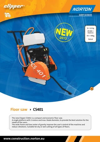 9 > 13 Hp

13 > 13

Ø 400 >
450mm

2013

93 > 99kg
Petrol

Floor saw   CS401
The new Clipper CS401 is a compact and economic floor saw.
A single platform with 2 motors and max. blade diameter, to provide the best solution for the
needs of the users.
The wide frame and low center of gravity improve the user’s control of the machine and
reduce vibrations. Suitable for dry or wet cutting of all types of floors.

www.construction.norton.eu

 