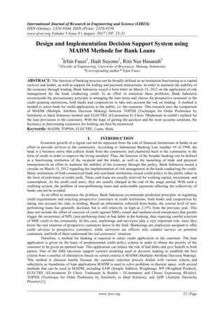 International Journal of Research in Engineering and Science (IJRES)
ISSN (Online): 2320-9364, ISSN (Print): 2320-9356
www.ijres.org Volume 5 Issue 8 ǁ August. 2017 ǁ PP. 23-31
www.ijres.org 23 | Page
Design and Implementation Decision Support System using
MADM Methode for Bank Loans
*
Irfan Fauzi1
, Hadi Suyono2
, Rini Nur Hasanah3
1
(Faculty of Engineering, University of Brawijaya, Malang, Indonesia)
*Corresponding author**
Irfan Fauzi
ABSTRACT: The function of banking process can be broadly defined as an institution functioning as a capital
receiver and lender, as well as support for trading and payment transactions. In order to maintain the stability of
the economy through lending, Bank Indonesia issued a form letter on March 15, 2012 on the application of risk
management for the bank conducting credit. In an effort to minimize these problems, Bank Indonesia
recommends the precautionary principle in arranging the loan terms and choose the prospective customer in the
credit granting institutions, both banks and cooperatives to take into account the risk on lending. A method is
needed to select bank for credit applications to the public, i.e. the customer. This research uses the comparison
of MADM (Multiple Attribute Decision Making) between TOPSIS (Technique for Order Preference by
Similarity to Ideal Solution) method and ELECTRE (ELimination Et Choix TRaduisant la realitE) method for
the loan provisions to the customers. With the hope of getting the quickest and the most accurate solutions, the
hesitancy in determining customers for lending can then be minimized.
Keywords: MADM, TOPSIS, ELECTRE, Loans, Bank.
I. INTRODUCTION
Economic growth of a region can not be separated from the role of financial institutions or banks in an
effort to provide services to the community. According to Indonesian Banking Law number 10 of 1998, the
bank is a business entity that collects funds from the community and channeled back to the community in the
form of credit in order to improve the living standard. Thus, the function of the broader banking can be defined
as a functioning institution of the recipient and the lender, as well as the launching of trade and payment
transactions.In an effort to maintain the stability of the economy through this policy, Bank Indonesia issued a
circular on March 15, 2012 regarding the implementation of risk management at the bank conducting the credit.
Many institutions of both commercial bank and non-bank institutions issued credit policy to the public either in
the form of cash loans or credit cards. These cash loans are usually reserved for working capital, investment, and
consumption. As for credit card users, they are usually charged at the end of the usage period. With such a
crediting system, the problem of non-performing loans and unfavorable payments affecting the collectivity of
banks can not be avoided.
As an effort to minimize the problem, Bank Indonesia recommends prudential principles in regulating
credit requirements and selecting prospective customers in credit institutions, both banks and cooperatives by
taking into account the risks in lending. Based on information collected from banks, the current level of non-
performing loans has generally declined, but is still relatively as high as 2.15% from the previous year. This
does not include the effort of coercion of credit against SMEs (small and medium-sized enterprises) that greatly
trigger the occurrence of NPL (non perfoming loan) or bad debts in the banking, thus requiring careful selection
of SME credit to the community. In this case, marketings and surveyors play a very important role, since they
know the real situation of prospective customers down to the field. Marketings are employees assigned to offer
credit services to prospective customers, while surveyors are officers who conduct surveys on potential
customers, and both of them understand the real customers’ situation.
Therefore, a method for banking is required to select credit application to the customer. The loan
application is given on the basis of predetermined credit policy criteria in order to obtain the priority of the
customer to be given an optimal loan. This application can reduce the risk of bad debts and give benefit to both
parties. One of the DSS (decision support system) modeling used in decision making to establish the best
criteria from a number of alternatives based on certain criteria is MADM (Multiple-Attribute Decision Making).
This method is choosen mainly because the customer selection process dealed with various criteria and
subcriteria as foundation of loan applications.MADM is used to solve problems in discrete space, with several
methods that can be used in MADM, including SAW (Simple Additive Weighting), WP (Weighted Product),
ELECTRE (ELimination Et Choix Traduisant la Realité - ELimination and Choice Expressing REality),
TOPSIS (Technique for Order Preference by Similiarty to Ideal Solution), and AHP (Analytic Hierarchy
Process) [1].
 