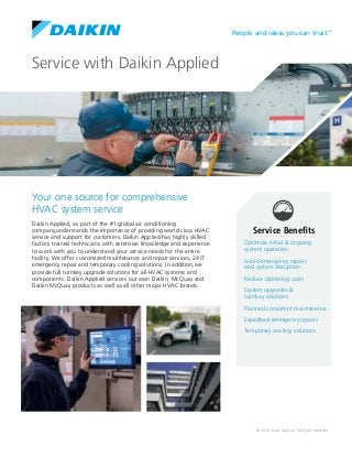 © 2014 Daikin Applied. All Rights Reserved.
People and ideas you can trust.™
Service with Daikin Applied
Your one source for comprehensive
HVAC system service
Service Benefits
Optimize initial & ongoing
system operation
Avoid emergency repairs
and system disruption
Reduce operating costs
System upgrades &
turnkey solutions
Planned consistent maintenance
Expedited emergency repairs
Temporary cooling solutions
Daikin Applied, as part of the #1 global air conditioning
company,understands the importance of providing world class HVAC
service and support for customers. Daikin Applied has highly skilled
factory trained technicians with extensive knowledge and experience
to work with you to understand your service needs for the entire
facility. We offer customized maintenance and repair services, 24/7
emergency repair and temporary cooling solutions. In addition,we
provide full turnkey upgrade solutions for all HVAC systems and
components. Daikin Applied services our own Daikin, McQuay and
Daikin McQuay products as well as all other major HVAC brands.
 
