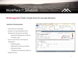 11
WorkPlace IT Solutions
HR Management Tools | Simple tools for accurate decisions
PRINCIPAIS FUNCIONALIDADES
• Portal Online do Colaborador;
• Interface com outras aplicações de HR
Management e ferramentas de Gestão:
• Avaliação de Desempenho; Gestão da
Formação, outros;
• Acesso a documentos e informação da
Organização;
• Mapas de gestão;
• Regulamentos internos da empresa;
• Marcação de Férias;
• Templates de Justificação de Faltas, etc;
• Relógio de Ponto.
 