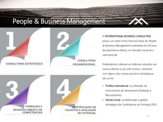 14
People & Business Management
A INTERNATIONAL BUSINESS CONSULTING
possui um vasto know-how nas áreas de People
& Business Management sustentado em 20 anos
de experiência efetiva, no mercado nacional e
internacional.
Pretendemos, oferecer as melhores soluções aos
nossos clientes e, por este motivo, contamos
com alguns dos nossos parceiros estratégicos,
tais como:
• Profiles International, na utilização de
instrumentos de Assessment, Avaliação e
Recrutamento;
• Núcleo Inicial, na elaboração e gestão
estratégica de Candidaturas ao Portugal 2020.
DESENVOLVIMENTO DE
COMPETÊNCIAS
IDENTIFICAÇÃO DE
TALENTOS E AVALIAÇÃO
DE POTENCIAL
FORMAÇÃO E
CONSULTORIA ESTRATÉGICA
CONSULTORIA
ORGANIZACIONAL
 