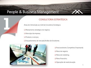 15
People & Business Management
CONSULTORIA ESTRATÉGICA
Áreas de intervenção ao nível da Consultoria Estratégica:
 Planeamento estratégico do negócio;
 Descrição da empresa;
 Produtos e serviços;
 Enquadramento de mercado/Análise de Envolvente;
 Posicionamento Competitivo Empresarial;
 Plano de negócio;
 Plano de marketing;
 Plano financeiro;
 Operações de reestruturação.
 