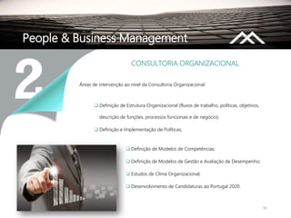 16
People & Business Management
Áreas de intervenção ao nível da Consultoria Organizacional:
 Definição de Estrutura Organizacional (fluxos de trabalho, políticas, objetivos,
descrição de funções, processos funcionais e de negócio);
 Definição e Implementação de Políticas;
CONSULTORIA ORGANIZACIONAL
 Definição de Modelos de Competências;
 Definição de Modelos de Gestão e Avaliação de Desempenho;
 Estudos de Clima Organizacional;
 Desenvolvimento de Candidaturas ao Portugal 2020.
 
