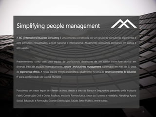 2
A IBC | International Business Consulting é uma empresa constituída por um grupo de consultores experientes e
com percursos consolidados, a nível nacional e internacional. Atualmente, possuímos escritórios em Lisboa e
em Luanda.
Presentemente, conta com uma equipa de profissionais detentores de um sólido know-how técnico em
diversas áreas de atuação, nomeadamente, people and business management, sustentado em mais de 20 anos
de experiência efetiva. A nossa equipa integra experiência, igualmente, na área de desenvolvimento de soluções
IT para a potenciação do Capital Humano.
Possuímos um vasto leque de clientes activos, desde a área da Banca e Seguradora passando pela Indústria
Fabril, Construção Civil e Obras Públicas, Indústria Farmacêutica, Setor do Turismo e Hotelaria, Handling, Apoio
Social, Educação e Formação, Grande Distribuição, Saúde, Setor Público, entre outras.
Simplifying people management
 