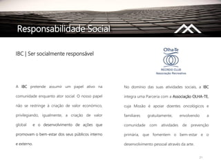 21
Responsabilidade Social
IBC | Ser socialmente responsável
A IBC pretende assumir um papel ativo na
comunidade enquanto ator social. O nosso papel
não se restringe à criação de valor económico,
privilegiando, igualmente, a criação de valor
global e o desenvolvimento de ações que
promovam o bem-estar dos seus públicos interno
e externo.
No domínio das suas atividades sociais, a IBC
integra uma Parceria com a Associação OLHA-TE,
cuja Missão é apoiar doentes oncológicos e
familiares gratuitamente, envolvendo a
comunidade com atividades de prevenção
primária, que fomentem o bem-estar e o
desenvolvimento pessoal através da arte.
 