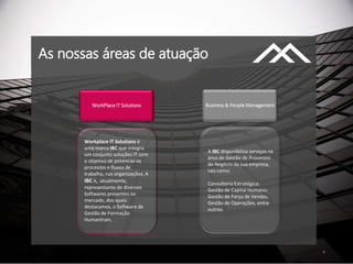 As nossas áreas de atuação
4
WorkPlace IT Solutions Business & People Management
Workplace IT Solutions é
uma marca IBC que integra
um conjunto soluções IT com
o objetivo de potenciar os
processos e fluxos de
trabalho, nas organizações. A
IBC é, atualmente,
representante de diversos
Softwares presentes no
mercado, dos quais
destacamos, o Software de
Gestão de Formação
Humantrain.
A IBC disponibiliza serviços na
área de Gestão de Processos
de Negócio da sua empresa,
tais como:
Consultoria Estratégica;
Gestão de Capital Humano;
Gestão de Força de Vendas,
Gestão de Operações, entre
outros.
 